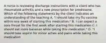 A nurse is reviewing discharge instructions with a client who has rheumatoid arthritis and a new prescription for prednisone. Which of the following statements by the client indicates an understanding of the teaching A. "I should take my flu vaccine within one week of starting this medication." B. I can expect a sore throat for the first week after starting this medication C. I should eat more bananas while taking this medication." D. "I should take aspirin for minor aches and pains while taking this medication