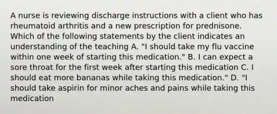 A nurse is reviewing discharge instructions with a client who has rheumatoid arthritis and a new prescription for prednisone. Which of the following statements by the client indicates an understanding of the teaching A. "I should take my flu vaccine within one week of starting this medication." B. I can expect a sore throat for the first week after starting this medication C. I should eat more bananas while taking this medication." D. "I should take aspirin for minor aches and pains while taking this medication