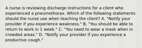 A nurse is reviewing discharge instructions for a client who experienced a pneumothorax. Which of the following statements should the nurse use when teaching the client? A. "Notify your provider if you experience weakness." B. "You should be able to return to work in 1 week." C. "You need to wear a mask when in crowded areas." D. "Notify your provider if you experience a productive cough."