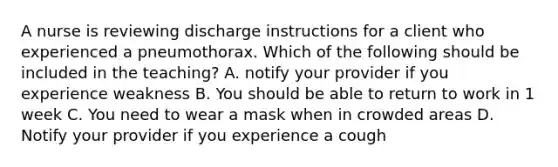 A nurse is reviewing discharge instructions for a client who experienced a pneumothorax. Which of the following should be included in the teaching? A. notify your provider if you experience weakness B. You should be able to return to work in 1 week C. You need to wear a mask when in crowded areas D. Notify your provider if you experience a cough