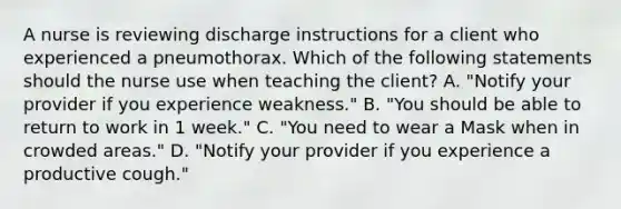 A nurse is reviewing discharge instructions for a client who experienced a pneumothorax. Which of the following statements should the nurse use when teaching the client? A. "Notify your provider if you experience weakness." B. "You should be able to return to work in 1 week." C. "You need to wear a Mask when in crowded areas." D. "Notify your provider if you experience a productive cough."