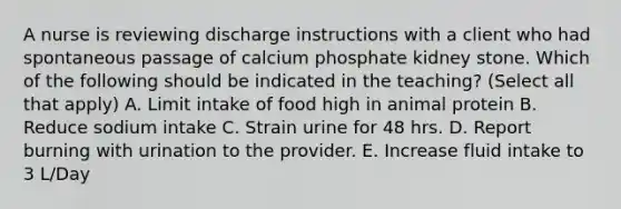 A nurse is reviewing discharge instructions with a client who had spontaneous passage of calcium phosphate kidney stone. Which of the following should be indicated in the teaching? (Select all that apply) A. Limit intake of food high in animal protein B. Reduce sodium intake C. Strain urine for 48 hrs. D. Report burning with urination to the provider. E. Increase fluid intake to 3 L/Day