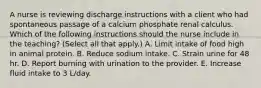 A nurse is reviewing discharge instructions with a client who had spontaneous passage of a calcium phosphate renal calculus. Which of the following instructions should the nurse include in the teaching? (Select all that apply.) A. Limit intake of food high in animal protein. B. Reduce sodium intake. C. Strain urine for 48 hr. D. Report burning with urination to the provider. E. Increase fluid intake to 3 L/day.