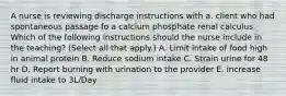 A nurse is reviewing discharge instructions with a. client who had spontaneous passage fo a calcium phosphate renal calculus. Which of the following instructions should the nurse include in the teaching? (Select all that apply.) A. Limit intake of food high in animal protein B. Reduce sodium intake C. Strain urine for 48 hr D. Report burning with urination to the provider E. increase fluid intake to 3L/Day