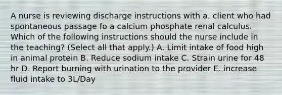 A nurse is reviewing discharge instructions with a. client who had spontaneous passage fo a calcium phosphate renal calculus. Which of the following instructions should the nurse include in the teaching? (Select all that apply.) A. Limit intake of food high in animal protein B. Reduce sodium intake C. Strain urine for 48 hr D. Report burning with urination to the provider E. increase fluid intake to 3L/Day