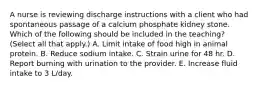 A nurse is reviewing discharge instructions with a client who had spontaneous passage of a calcium phosphate kidney stone. Which of the following should be included in the teaching? (Select all that apply.) A. Limit intake of food high in animal protein. B. Reduce sodium intake. C. Strain urine for 48 hr. D. Report burning with urination to the provider. E. Increase fluid intake to 3 L/day.