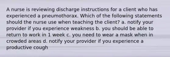 A nurse is reviewing discharge instructions for a client who has experienced a pneumothorax. Which of the following statements should the nurse use when teaching the client? a. notify your provider if you experience weakness b. you should be able to return to work in 1 week c. you need to wear a mask when in crowded areas d. notify your provider if you experience a productive cough