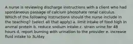 A nurse is reviewing discharge instructions with a client who had spontaneous passage of calcium phosphate renal calculus. Which of the following instructions should the nurse include in the teaching? (select all that apply) a. limit intake of food high in animal protein b. reduce sodium intake c. strain urine for 48 hours d. report burning with urination to the provider e. increase fluid intake to 3L/day