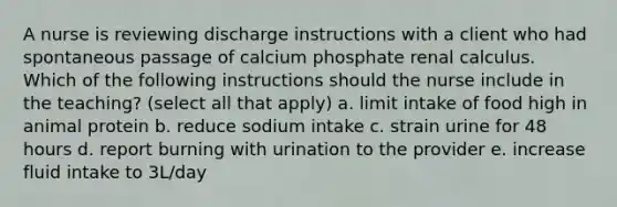 A nurse is reviewing discharge instructions with a client who had spontaneous passage of calcium phosphate renal calculus. Which of the following instructions should the nurse include in the teaching? (select all that apply) a. limit intake of food high in animal protein b. reduce sodium intake c. strain urine for 48 hours d. report burning with urination to the provider e. increase fluid intake to 3L/day