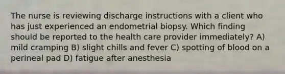 The nurse is reviewing discharge instructions with a client who has just experienced an endometrial biopsy. Which finding should be reported to the health care provider immediately? A) mild cramping B) slight chills and fever C) spotting of blood on a perineal pad D) fatigue after anesthesia