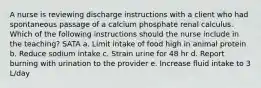 A nurse is reviewing discharge instructions with a client who had spontaneous passage of a calcium phosphate renal calculus. Which of the following instructions should the nurse include in the teaching? SATA a. Limit intake of food high in animal protein b. Reduce sodium intake c. Strain urine for 48 hr d. Report burning with urination to the provider e. Increase fluid intake to 3 L/day