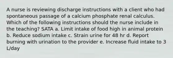 A nurse is reviewing discharge instructions with a client who had spontaneous passage of a calcium phosphate renal calculus. Which of the following instructions should the nurse include in the teaching? SATA a. Limit intake of food high in animal protein b. Reduce sodium intake c. Strain urine for 48 hr d. Report burning with urination to the provider e. Increase fluid intake to 3 L/day