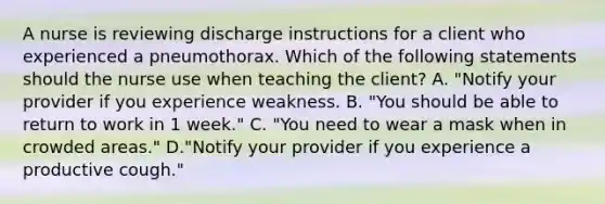 A nurse is reviewing discharge instructions for a client who experienced a pneumothorax. Which of the following statements should the nurse use when teaching the client? A. "Notify your provider if you experience weakness. B. "You should be able to return to work in 1 week." C. "You need to wear a mask when in crowded areas." D."Notify your provider if you experience a productive cough."