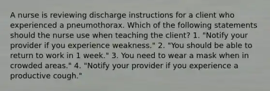 A nurse is reviewing discharge instructions for a client who experienced a pneumothorax. Which of the following statements should the nurse use when teaching the client? 1. "Notify your provider if you experience weakness." 2. "You should be able to return to work in 1 week." 3. You need to wear a mask when in crowded areas." 4. "Notify your provider if you experience a productive cough."