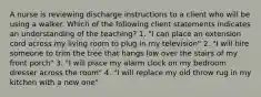 A nurse is reviewing discharge instructions to a client who will be using a walker. Which of the following client statements indicates an understanding of the teaching? 1. "I can place an extension cord across my living room to plug in my television" 2. "I will hire someone to trim the tree that hangs low over the stairs of my front porch" 3. "I will place my alarm clock on my bedroom dresser across the room" 4. "I will replace my old throw rug in my kitchen with a new one"