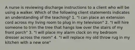 A nurse is reviewing discharge instructions to a client who will be using a walker. Which of the following client statements indicates an understanding of the teaching? 1. "I can place an extension cord across my living room to plug in my television" 2. "I will hire someone to trim the tree that hangs low over the stairs of my front porch" 3. "I will place my alarm clock on my bedroom dresser across the room" 4. "I will replace my old throw rug in my kitchen with a new one"