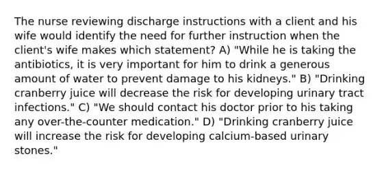 The nurse reviewing discharge instructions with a client and his wife would identify the need for further instruction when the client's wife makes which statement? A) "While he is taking the antibiotics, it is very important for him to drink a generous amount of water to prevent damage to his kidneys." B) "Drinking cranberry juice will decrease the risk for developing urinary tract infections." C) "We should contact his doctor prior to his taking any over-the-counter medication." D) "Drinking cranberry juice will increase the risk for developing calcium-based urinary stones."