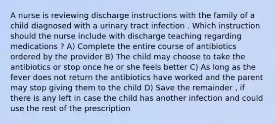 A nurse is reviewing discharge instructions with the family of a child diagnosed with a urinary tract infection . Which instruction should the nurse include with discharge teaching regarding medications ? A) Complete the entire course of antibiotics ordered by the provider B) The child may choose to take the antibiotics or stop once he or she feels better C) As long as the fever does not return the antibiotics have worked and the parent may stop giving them to the child D) Save the remainder , if there is any left in case the child has another infection and could use the rest of the prescription