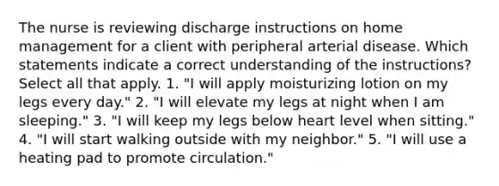 The nurse is reviewing discharge instructions on home management for a client with peripheral arterial disease. Which statements indicate a correct understanding of the instructions? Select all that apply. 1. "I will apply moisturizing lotion on my legs every day." 2. "I will elevate my legs at night when I am sleeping." 3. "I will keep my legs below heart level when sitting." 4. "I will start walking outside with my neighbor." 5. "I will use a heating pad to promote circulation."