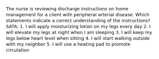 The nurse is reviewing discharge instructions on home management for a client with peripheral arterial disease. Which statements indicate a correct understanding of the instructions? SATA: 1. I will apply moisturizing lotion on my legs every day 2. I will elevate my legs at night when I am sleeping 3. I will keep my legs below heart level when sitting 4. I will start walking outside with my neighbor 5. I will use a heating pad to promote circulation