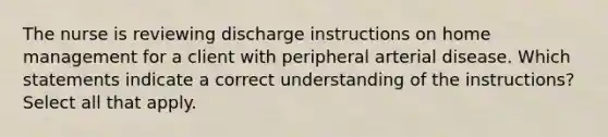 The nurse is reviewing discharge instructions on home management for a client with peripheral arterial disease. Which statements indicate a correct understanding of the instructions? Select all that apply.