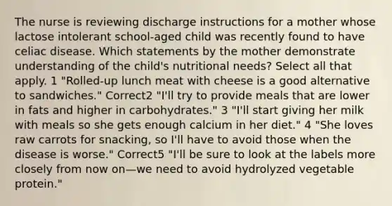 The nurse is reviewing discharge instructions for a mother whose lactose intolerant school-aged child was recently found to have celiac disease. Which statements by the mother demonstrate understanding of the child's nutritional needs? Select all that apply. 1 "Rolled-up lunch meat with cheese is a good alternative to sandwiches." Correct2 "I'll try to provide meals that are lower in fats and higher in carbohydrates." 3 "I'll start giving her milk with meals so she gets enough calcium in her diet." 4 "She loves raw carrots for snacking, so I'll have to avoid those when the disease is worse." Correct5 "I'll be sure to look at the labels more closely from now on—we need to avoid hydrolyzed vegetable protein."