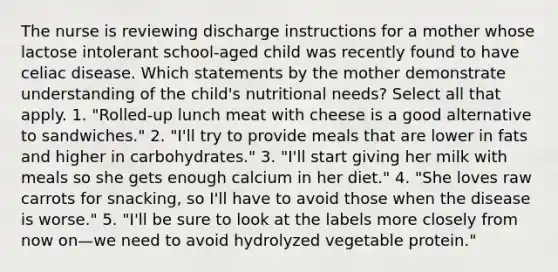 The nurse is reviewing discharge instructions for a mother whose lactose intolerant school-aged child was recently found to have celiac disease. Which statements by the mother demonstrate understanding of the child's nutritional needs? Select all that apply. 1. "Rolled-up lunch meat with cheese is a good alternative to sandwiches." 2. "I'll try to provide meals that are lower in fats and higher in carbohydrates." 3. "I'll start giving her milk with meals so she gets enough calcium in her diet." 4. "She loves raw carrots for snacking, so I'll have to avoid those when the disease is worse." 5. "I'll be sure to look at the labels more closely from now on—we need to avoid hydrolyzed vegetable protein."