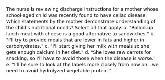 The nurse is reviewing discharge instructions for a mother whose school-aged child was recently found to have celiac disease. Which statements by the mother demonstrate understanding of the child's nutritional needs? Select all that apply. a. "Rolled-up lunch meat with cheese is a good alternative to sandwiches." b. "I'll try to provide meals that are lower in fats and higher in carbohydrates." c. "I'll start giving her milk with meals so she gets enough calcium in her diet." d. "She loves raw carrots for snacking, so I'll have to avoid those when the disease is worse." e. "I'll be sure to look at the labels more closely from now on—we need to avoid hydrolyzed vegetable protein."