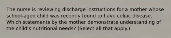 The nurse is reviewing discharge instructions for a mother whose school-aged child was recently found to have celiac disease. Which statements by the mother demonstrate understanding of the child's nutritional needs? (Select all that apply.)