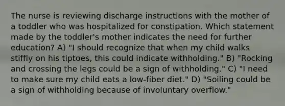 The nurse is reviewing discharge instructions with the mother of a toddler who was hospitalized for constipation. Which statement made by the toddler's mother indicates the need for further education? A) "I should recognize that when my child walks stiffly on his tiptoes, this could indicate withholding." B) "Rocking and crossing the legs could be a sign of withholding." C) "I need to make sure my child eats a low-fiber diet." D) "Soiling could be a sign of withholding because of involuntary overflow."