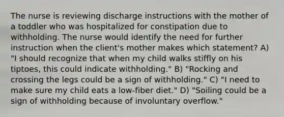 The nurse is reviewing discharge instructions with the mother of a toddler who was hospitalized for constipation due to withholding. The nurse would identify the need for further instruction when the client's mother makes which statement? A) "I should recognize that when my child walks stiffly on his tiptoes, this could indicate withholding." B) "Rocking and crossing the legs could be a sign of withholding." C) "I need to make sure my child eats a low-fiber diet." D) "Soiling could be a sign of withholding because of involuntary overflow."