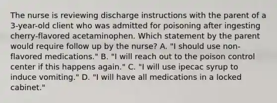 The nurse is reviewing discharge instructions with the parent of a 3-year-old client who was admitted for poisoning after ingesting cherry-flavored acetaminophen. Which statement by the parent would require follow up by the nurse? A. "I should use non-flavored medications." B. "I will reach out to the poison control center if this happens again." C. "I will use ipecac syrup to induce vomiting." D. "I will have all medications in a locked cabinet."