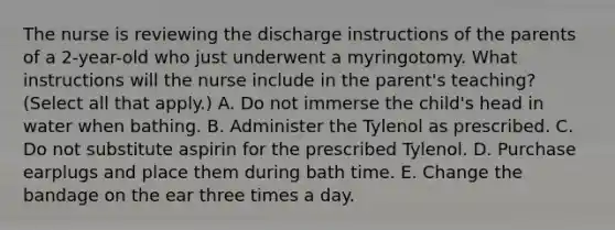 The nurse is reviewing the discharge instructions of the parents of a 2-year-old who just underwent a myringotomy. What instructions will the nurse include in the parent's teaching? (Select all that apply.) A. Do not immerse the child's head in water when bathing. B. Administer the Tylenol as prescribed. C. Do not substitute aspirin for the prescribed Tylenol. D. Purchase earplugs and place them during bath time. E. Change the bandage on the ear three times a day.