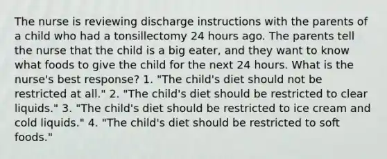 The nurse is reviewing discharge instructions with the parents of a child who had a tonsillectomy 24 hours ago. The parents tell the nurse that the child is a big eater, and they want to know what foods to give the child for the next 24 hours. What is the nurse's best response? 1. "The child's diet should not be restricted at all." 2. "The child's diet should be restricted to clear liquids." 3. "The child's diet should be restricted to ice cream and cold liquids." 4. "The child's diet should be restricted to soft foods."