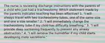 The nurse is reviewing discharge instructions with the parents of a child who just had a tracheostomy. Which statement made by the parents indicates teaching has been effective? 1. "I will always travel with two tracheostomy tubes, one of the same size and one a size smaller." 2. "I will immediately change the tracheostomy tube if my child has difficulty breathing." 3. "I will provide deep suctioning frequently to prevent any airway obstruction." 4. "I will remove the humidifier if my child starts developing more secretions."