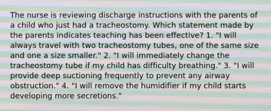 The nurse is reviewing discharge instructions with the parents of a child who just had a tracheostomy. Which statement made by the parents indicates teaching has been effective? 1. "I will always travel with two tracheostomy tubes, one of the same size and one a size smaller." 2. "I will immediately change the tracheostomy tube if my child has difficulty breathing." 3. "I will provide deep suctioning frequently to prevent any airway obstruction." 4. "I will remove the humidifier if my child starts developing more secretions."