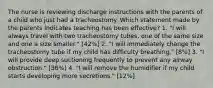 The nurse is reviewing discharge instructions with the parents of a child who just had a tracheostomy. Which statement made by the parents indicates teaching has been effective? 1. "I will always travel with two tracheostomy tubes, one of the same size and one a size smaller." [42%] 2. "I will immediately change the tracheostomy tube if my child has difficulty breathing." [8%] 3. "I will provide deep suctioning frequently to prevent any airway obstruction." [36%] 4. "I will remove the humidifier if my child starts developing more secretions." [12%]