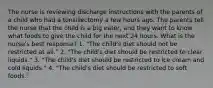 The nurse is reviewing discharge instructions with the parents of a child who had a tonsillectomy a few hours ago. The parents tell the nurse that the child is a big eater, and they want to know what foods to give the child for the next 24 hours. What is the nurse's best response? 1. "The child's diet should not be restricted at all." 2. "The child's diet should be restricted to clear liquids." 3. "The child's diet should be restricted to ice cream and cold liquids." 4. "The child's diet should be restricted to soft foods."