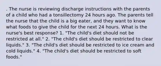 . The nurse is reviewing discharge instructions with the parents of a child who had a tonsillectomy 24 hours ago. The parents tell the nurse that the child is a big eater, and they want to know what foods to give the child for the next 24 hours. What is the nurse's best response? 1. "The child's diet should not be restricted at all." 2. "The child's diet should be restricted to clear liquids." 3. "The child's diet should be restricted to ice cream and cold liquids." 4. "The child's diet should be restricted to soft foods."