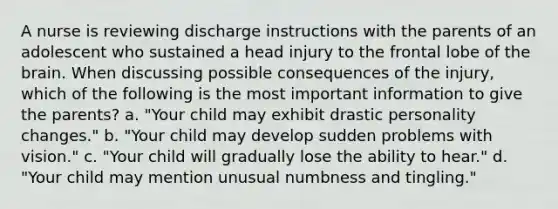 A nurse is reviewing discharge instructions with the parents of an adolescent who sustained a head injury to the frontal lobe of the brain. When discussing possible consequences of the injury, which of the following is the most important information to give the parents? a. "Your child may exhibit drastic personality changes." b. "Your child may develop sudden problems with vision." c. "Your child will gradually lose the ability to hear." d. "Your child may mention unusual numbness and tingling."