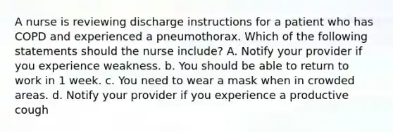 A nurse is reviewing discharge instructions for a patient who has COPD and experienced a pneumothorax. Which of the following statements should the nurse include? A. Notify your provider if you experience weakness. b. You should be able to return to work in 1 week. c. You need to wear a mask when in crowded areas. d. Notify your provider if you experience a productive cough