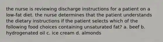 the nurse is reviewing discharge instructions for a patient on a low-fat diet. the nurse determines that the patient understands the dietary instructions if the patient selects which of the following food choices containing unsaturated fat? a. beef b. hydrogenated oil c. ice cream d. almonds