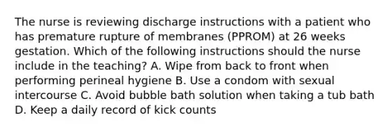 The nurse is reviewing discharge instructions with a patient who has premature rupture of membranes (PPROM) at 26 weeks gestation. Which of the following instructions should the nurse include in the teaching? A. Wipe from back to front when performing perineal hygiene B. Use a condom with sexual intercourse C. Avoid bubble bath solution when taking a tub bath D. Keep a daily record of kick counts