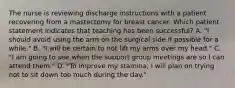 The nurse is reviewing discharge instructions with a patient recovering from a mastectomy for breast cancer. Which patient statement indicates that teaching has been successful? A. "I should avoid using the arm on the surgical side if possible for a while." B. "I will be certain to not lift my arms over my head." C. "I am going to see when the support group meetings are so I can attend them." D. "To improve my stamina, I will plan on trying not to sit down too much during the day."