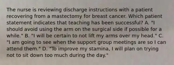 The nurse is reviewing discharge instructions with a patient recovering from a mastectomy for breast cancer. Which patient statement indicates that teaching has been successful? A. "I should avoid using the arm on the surgical side if possible for a while." B. "I will be certain to not lift my arms over my head." C. "I am going to see when the support group meetings are so I can attend them." D. "To improve my stamina, I will plan on trying not to sit down too much during the day."