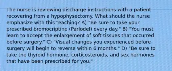 The nurse is reviewing discharge instructions with a patient recovering from a hypophysectomy. What should the nurse emphasize with this teaching? A) "Be sure to take your prescribed bromocriptine (Parlodel) every day." B) "You must learn to accept the enlargement of soft tissues that occurred before surgery." C) "Visual changes you experienced before surgery will begin to reverse within 6 months." D) "Be sure to take the thyroid hormone, corticosteroids, and sex hormones that have been prescribed for you."