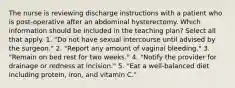 The nurse is reviewing discharge instructions with a patient who is post-operative after an abdominal hysterectomy. Which information should be included in the teaching plan? Select all that apply. 1. "Do not have sexual intercourse until advised by the surgeon." 2. "Report any amount of vaginal bleeding." 3. "Remain on bed rest for two weeks." 4. "Notify the provider for drainage or redness at incision." 5. "Eat a well-balanced diet including protein, iron, and vitamin C."