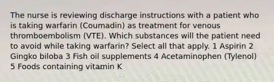 The nurse is reviewing discharge instructions with a patient who is taking warfarin (Coumadin) as treatment for venous thromboembolism (VTE). Which substances will the patient need to avoid while taking warfarin? Select all that apply. 1 Aspirin 2 Gingko biloba 3 Fish oil supplements 4 Acetaminophen (Tylenol) 5 Foods containing vitamin K