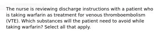 The nurse is reviewing discharge instructions with a patient who is taking warfarin as treatment for venous thromboembolism (VTE). Which substances will the patient need to avoid while taking warfarin? Select all that apply.