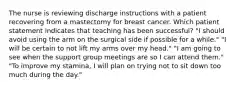 The nurse is reviewing discharge instructions with a patient recovering from a mastectomy for breast cancer. Which patient statement indicates that teaching has been successful? "I should avoid using the arm on the surgical side if possible for a while." "I will be certain to not lift my arms over my head." "I am going to see when the support group meetings are so I can attend them." "To improve my stamina, I will plan on trying not to sit down too much during the day."